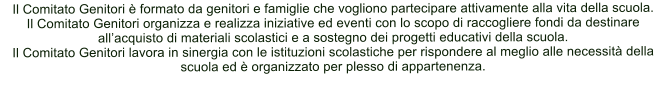 Il Comitato Genitori  formato da genitori e famiglie che vogliono partecipare attivamente alla vita della scuola. Il Comitato Genitori organizza e realizza iniziative ed eventi con lo scopo di raccogliere fondi da destinare allacquisto di materiali scolastici e a sostegno dei progetti educativi della scuola. Il Comitato Genitori lavora in sinergia con le istituzioni scolastiche per rispondere al meglio alle necessit della scuola ed  organizzato per plesso di appartenenza.
