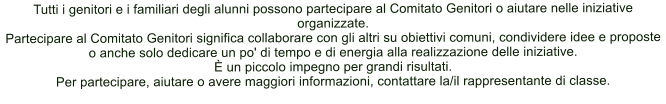 Tutti i genitori e i familiari degli alunni possono partecipare al Comitato Genitori o aiutare nelle iniziative organizzate. Partecipare al Comitato Genitori significa collaborare con gli altri su obiettivi comuni, condividere idee e proposte o anche solo dedicare un po' di tempo e di energia alla realizzazione delle iniziative.   un piccolo impegno per grandi risultati. Per partecipare, aiutare o avere maggiori informazioni, contattare la/il rappresentante di classe.