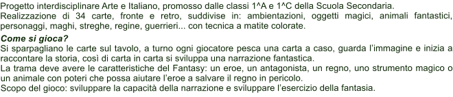 Progetto interdisciplinare Arte e Italiano, promosso dalle classi 1^A e 1^C della Scuola Secondaria. Realizzazione di 34 carte, fronte e retro, suddivise in: ambientazioni, oggetti magici, animali fantastici, personaggi, maghi, streghe, regine, guerrieri... con tecnica a matite colorate.  Come si gioca? Si sparpagliano le carte sul tavolo, a turno ogni giocatore pesca una carta a caso, guarda limmagine e inizia a raccontare la storia, cos di carta in carta si sviluppa una narrazione fantastica.  La trama deve avere le caratteristiche del Fantasy: un eroe, un antagonista, un regno, uno strumento magico o un animale con poteri che possa aiutare leroe a salvare il regno in pericolo.  Scopo del gioco: sviluppare la capacit della narrazione e sviluppare lesercizio della fantasia.