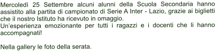 Mercoled 25 Settembre alcuni alunni della Scuola Secondaria hanno assistito alla partita di campionato di Serie A Inter - Lazio, grazie ai biglietti che il nostro Istituto ha ricevuto in omaggio. Unesperienza emozionante per tutti i ragazzi e i docenti che li hanno accompagnati!  Nella gallery le foto della serata.