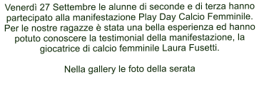 Venerd 27 Settembre le alunne di seconde e di terza hanno partecipato alla manifestazione Play Day Calcio Femminile. Per le nostre ragazze  stata una bella esperienza ed hanno potuto conoscere la testimonial della manifestazione, la giocatrice di calcio femminile Laura Fusetti.  Nella gallery le foto della serata